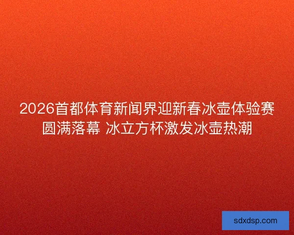 2026首都体育新闻界迎新春冰壶体验赛圆满落幕 冰立方杯激发冰壶热潮 2026首都体育新闻界迎新春冰壶体验赛圆满落幕 冰立方杯激发冰壶热潮