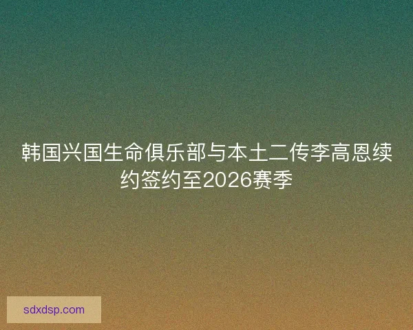 韩国兴国生命俱乐部与本土二传李高恩续约签约至2026赛季