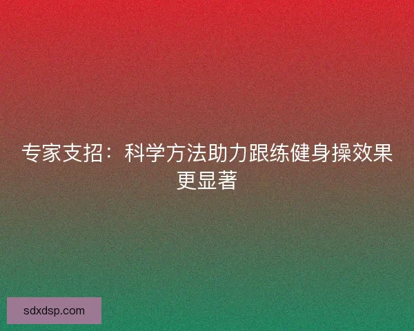 专家支招:科学方法助力跟练健身操效果更显著 专家支招:科学方法助力跟练健身操效果更显著