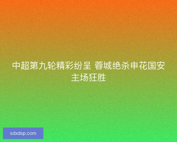 中超第九轮精彩纷呈 蓉城绝杀申花国安主场狂胜