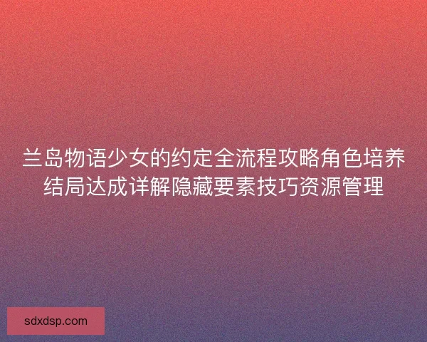 兰岛物语少女的约定全流程攻略角色培养结局达成详解隐藏要素技巧资源管理