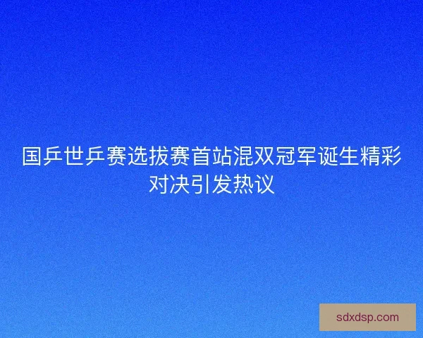 国乒世乒赛选拔赛首站混双冠军诞生精彩对决引发热议