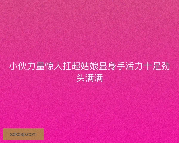 小伙力量惊人扛起姑娘显身手活力十足劲头满满