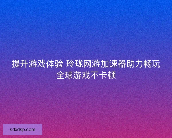提升游戏体验 玲珑网游加速器助力畅玩全球游戏不卡顿