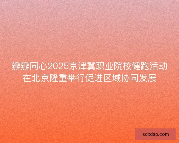 瓣瓣同心2025京津冀职业院校健跑活动在北京隆重举行促进区域协同发展