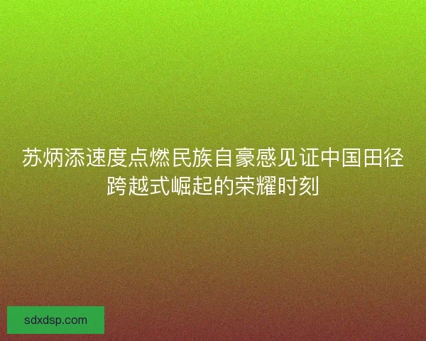 苏炳添速度点燃民族自豪感见证中国田径跨越式崛起的荣耀时刻