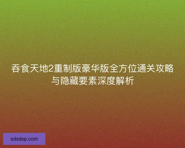 吞食天地2重制版豪华版全方位通关攻略与隐藏要素深度解析