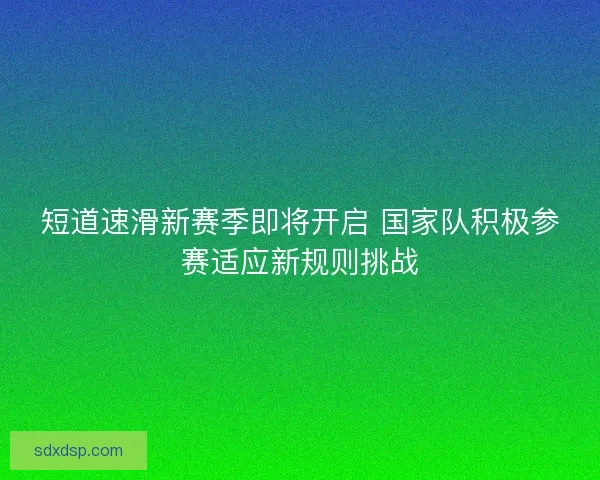 短道速滑新赛季即将开启 国家队积极参赛适应新规则挑战