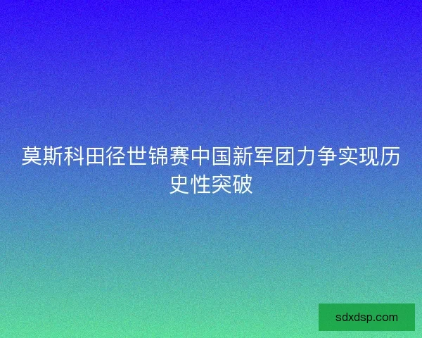 莫斯科田径世锦赛中国新军团力争实现历史性突破