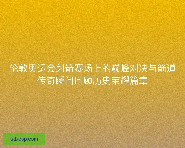 伦敦奥运会射箭赛场上的巅峰对决与箭道传奇瞬间回顾历史荣耀篇章