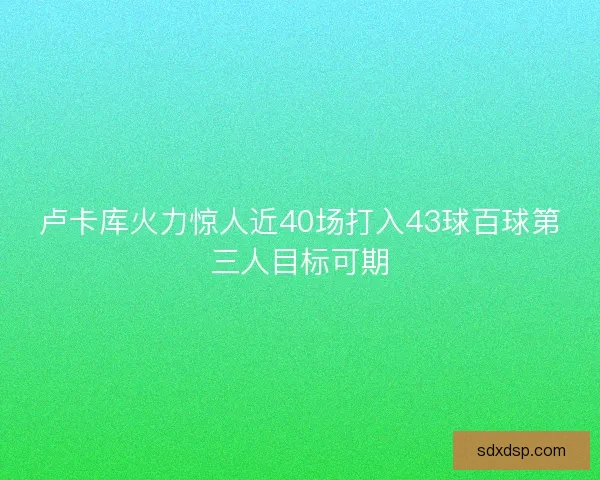 卢卡库火力惊人近40场打入43球百球第三人目标可期