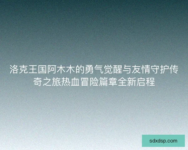 洛克王国阿木木的勇气觉醒与友情守护传奇之旅热血冒险篇章全新启程 洛克王国阿木木的勇气觉醒与友情守护传奇之旅热血冒险篇章全新启程