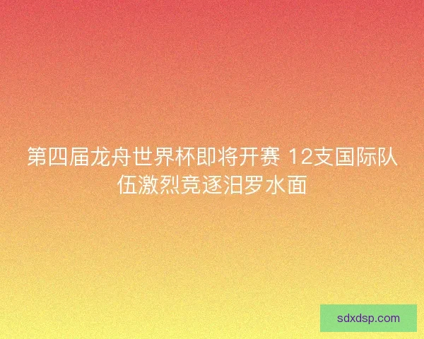 第四届龙舟世界杯即将开赛 12支国际队伍激烈竞逐汨罗水面 第四届龙舟世界杯即将开赛 12支国际队伍激烈竞逐汨罗水面