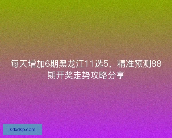 每天增加6期黑龙江11选5,精准预测88期开奖走势攻略分享 每天增加6期黑龙江11选5,精准预测88期开奖走势攻略分享