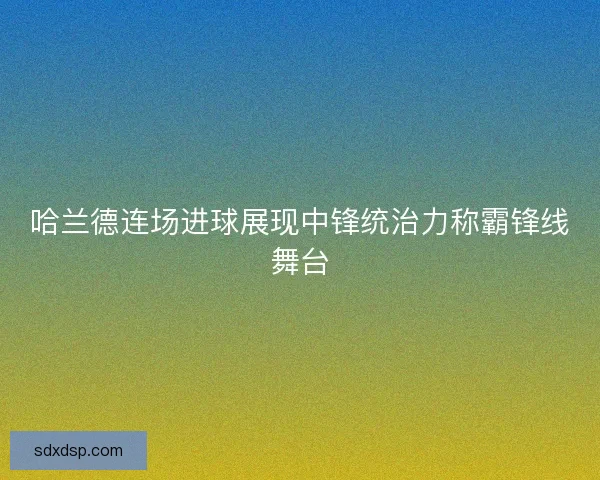 哈兰德连场进球展现中锋统治力称霸锋线舞台
