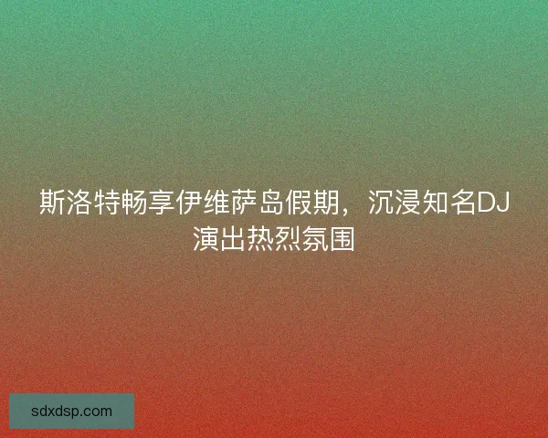 斯洛特畅享伊维萨岛假期，沉浸知名DJ演出热烈氛围