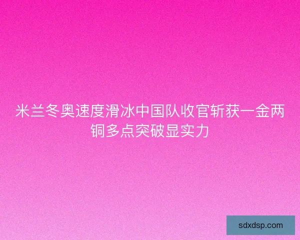 米兰冬奥速度滑冰中国队收官斩获一金两铜多点突破显实力