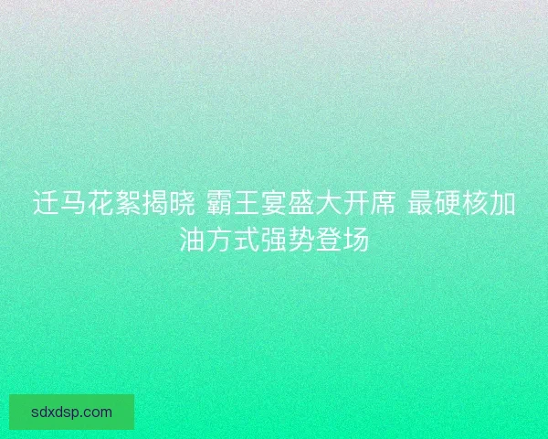 迁马花絮揭晓 霸王宴盛大开席 最硬核加油方式强势登场
