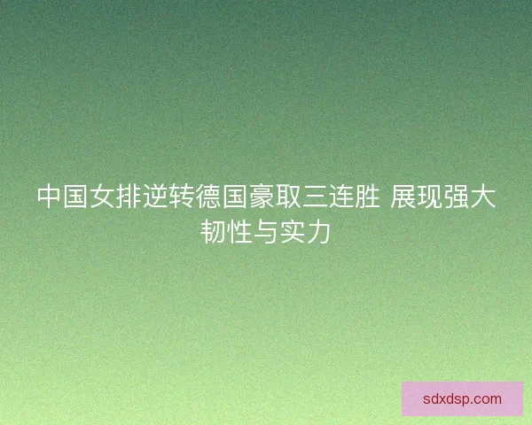 中国女排逆转德国豪取三连胜 展现强大韧性与实力
