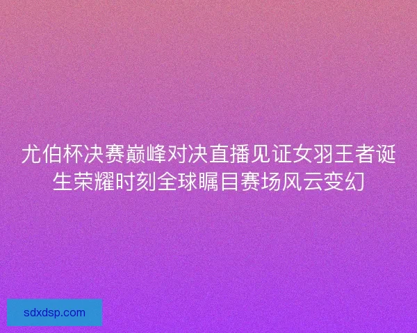 尤伯杯决赛巅峰对决直播见证女羽王者诞生荣耀时刻全球瞩目赛场风云变幻