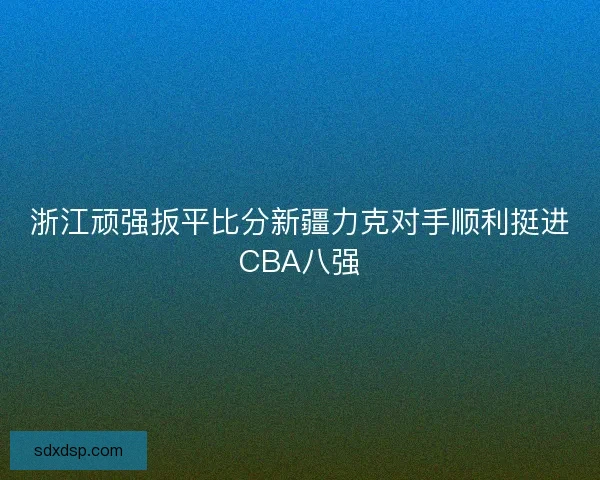 浙江顽强扳平比分新疆力克对手顺利挺进CBA八强 浙江顽强扳平比分新疆力克对手顺利挺进CBA八强