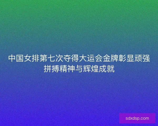 中国女排第七次夺得大运会金牌彰显顽强拼搏精神与辉煌成就
