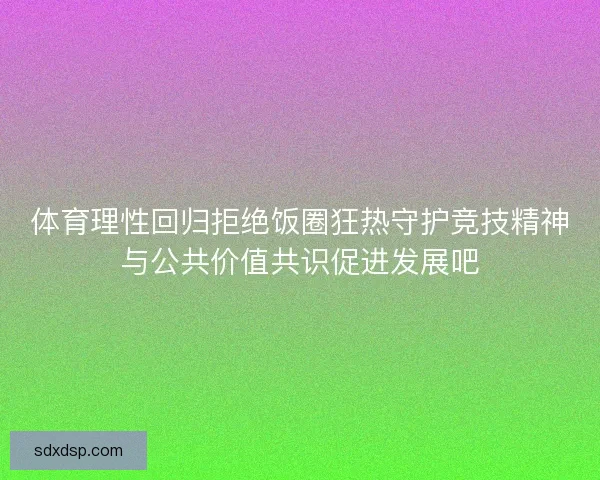 体育理性回归拒绝饭圈狂热守护竞技精神与公共价值共识促进发展吧