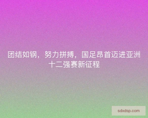 团结如钢，努力拼搏，国足昂首迈进亚洲十二强赛新征程