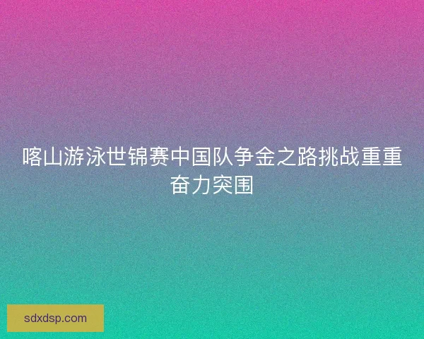 喀山游泳世锦赛中国队争金之路挑战重重奋力突围