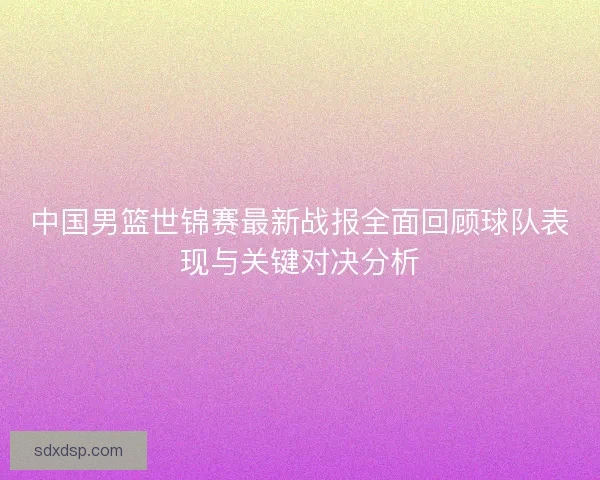 中国男篮世锦赛最新战报全面回顾球队表现与关键对决分析